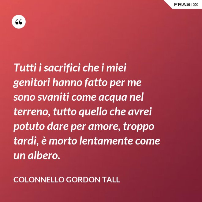 Tutti i sacrifici che i miei genitori hanno fatto per me sono svaniti come acqua nel terreno, tutto quello che avrei potuto dare per amore, troppo tardi, è morto lentamente come un albero. - Colonnello Gordon Tall