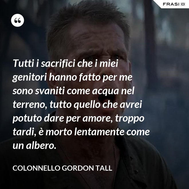 Tutti i sacrifici che i miei genitori hanno fatto per me sono svaniti come acqua nel terreno, tutto quello che avrei potuto dare per amore, troppo tardi, è morto lentamente come un albero. - Colonnello Gordon Tall