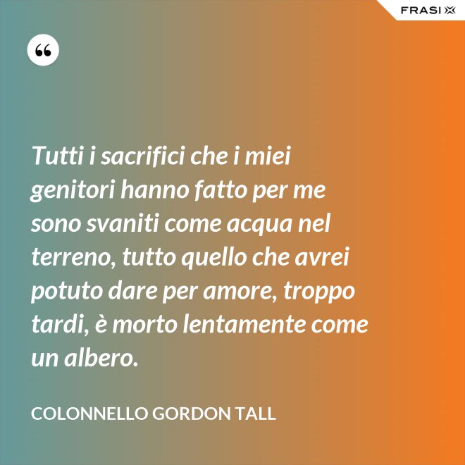 Tutti i sacrifici che i miei genitori hanno fatto per me sono svaniti come acqua nel terreno, tutto quello che avrei potuto dare per amore, troppo tardi, è morto lentamente come un albero. - Colonnello Gordon Tall