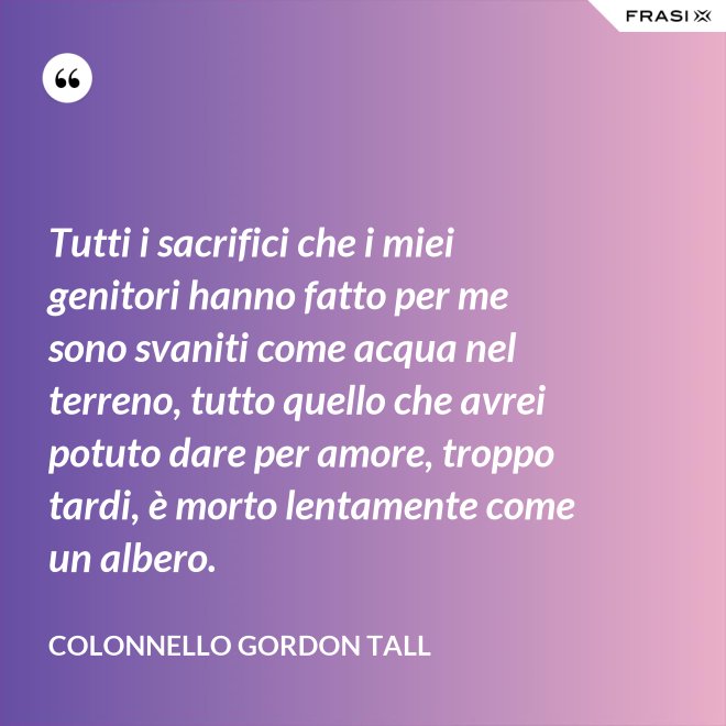 Tutti i sacrifici che i miei genitori hanno fatto per me sono svaniti come acqua nel terreno, tutto quello che avrei potuto dare per amore, troppo tardi, è morto lentamente come un albero. - Colonnello Gordon Tall