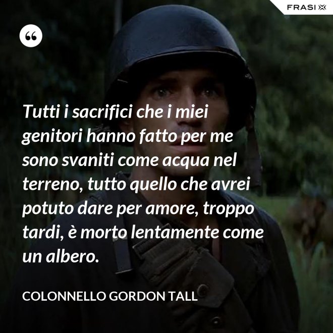 Tutti i sacrifici che i miei genitori hanno fatto per me sono svaniti come acqua nel terreno, tutto quello che avrei potuto dare per amore, troppo tardi, è morto lentamente come un albero. - Colonnello Gordon Tall