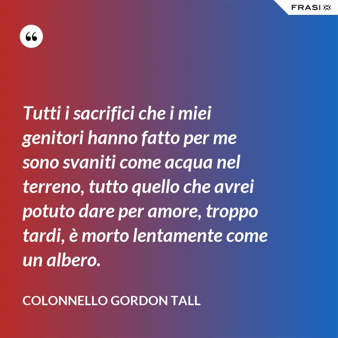 Tutti i sacrifici che i miei genitori hanno fatto per me sono svaniti come acqua nel terreno, tutto quello che avrei potuto dare per amore, troppo tardi, è morto lentamente come un albero. - Colonnello Gordon Tall