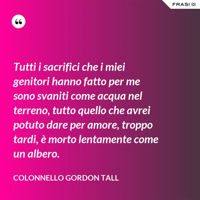 Tutti i sacrifici che i miei genitori hanno fatto per me sono svaniti come acqua nel terreno, tutto quello che avrei potuto dare per amore, troppo tardi, è morto lentamente come un albero. - Colonnello Gordon Tall
