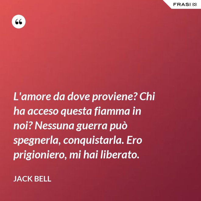 L'amore da dove proviene? Chi ha acceso questa fiamma in noi? Nessuna guerra può spegnerla, conquistarla. Ero prigioniero, mi hai liberato. - Jack Bell