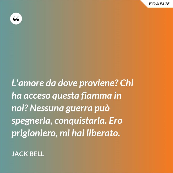 L'amore da dove proviene? Chi ha acceso questa fiamma in noi? Nessuna guerra può spegnerla, conquistarla. Ero prigioniero, mi hai liberato. - Jack Bell
