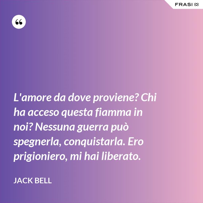 L'amore da dove proviene? Chi ha acceso questa fiamma in noi? Nessuna guerra può spegnerla, conquistarla. Ero prigioniero, mi hai liberato. - Jack Bell