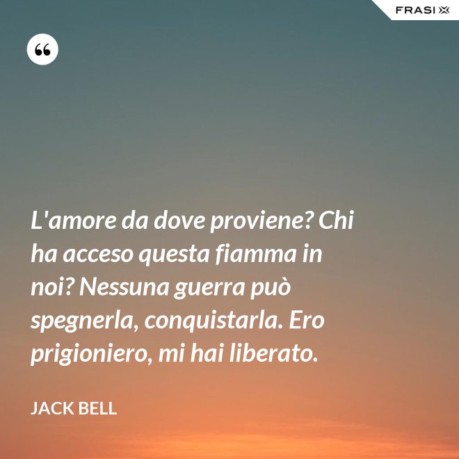 L'amore da dove proviene? Chi ha acceso questa fiamma in noi? Nessuna guerra può spegnerla, conquistarla. Ero prigioniero, mi hai liberato. - Jack Bell