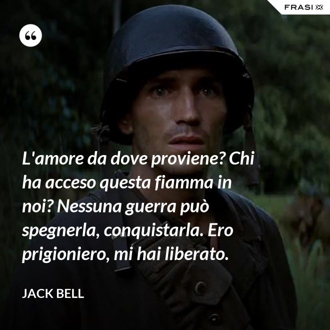 L'amore da dove proviene? Chi ha acceso questa fiamma in noi? Nessuna guerra può spegnerla, conquistarla. Ero prigioniero, mi hai liberato. - Jack Bell