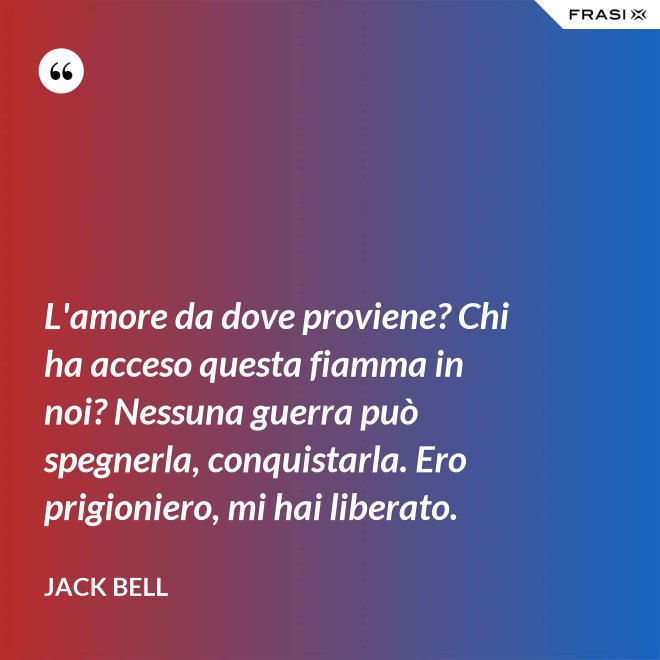 L'amore da dove proviene? Chi ha acceso questa fiamma in noi? Nessuna guerra può spegnerla, conquistarla. Ero prigioniero, mi hai liberato. - Jack Bell
