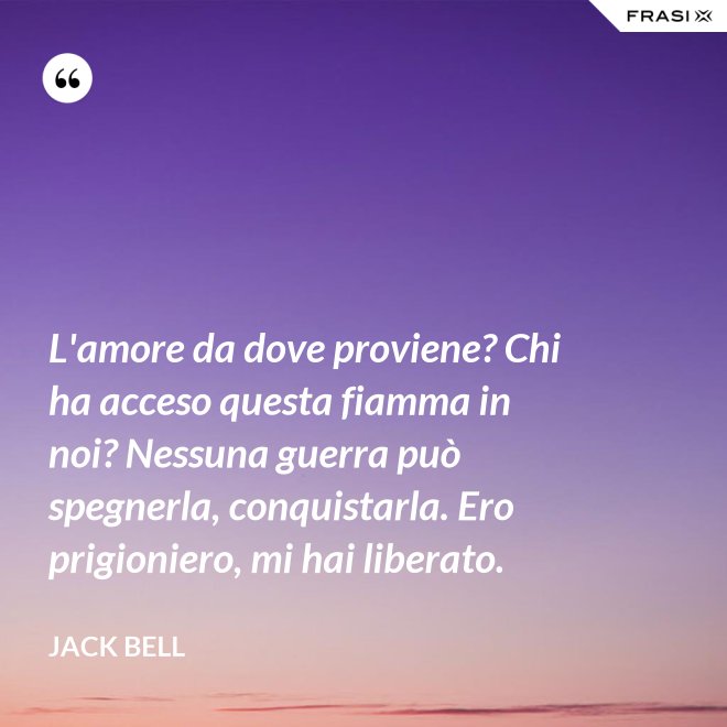 L'amore da dove proviene? Chi ha acceso questa fiamma in noi? Nessuna guerra può spegnerla, conquistarla. Ero prigioniero, mi hai liberato. - Jack Bell