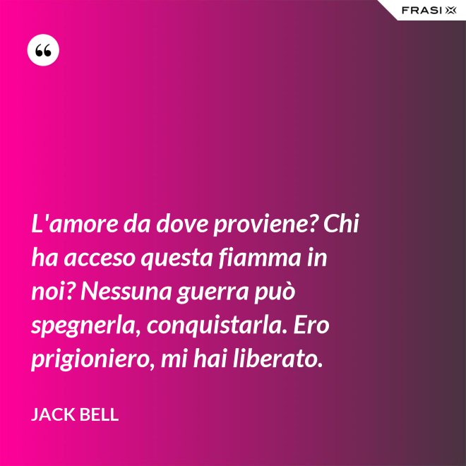L'amore da dove proviene? Chi ha acceso questa fiamma in noi? Nessuna guerra può spegnerla, conquistarla. Ero prigioniero, mi hai liberato. - Jack Bell