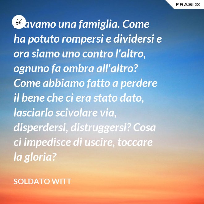 Eravamo una famiglia. Come ha potuto rompersi e dividersi e ora siamo uno contro l'altro, ognuno fa ombra all'altro? Come abbiamo fatto a perdere il bene che ci era stato dato, lasciarlo scivolare via, disperdersi, distruggersi? Cosa ci impedisce di uscire, toccare la gloria? - Soldato Witt