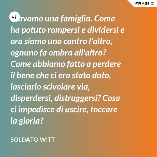 Eravamo una famiglia. Come ha potuto rompersi e dividersi e ora siamo uno contro l'altro, ognuno fa ombra all'altro? Come abbiamo fatto a perdere il bene che ci era stato dato, lasciarlo scivolare via, disperdersi, distruggersi? Cosa ci impedisce di uscire, toccare la gloria? - Soldato Witt