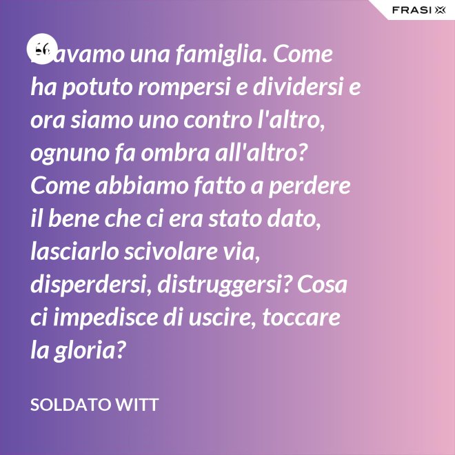 Eravamo una famiglia. Come ha potuto rompersi e dividersi e ora siamo uno contro l'altro, ognuno fa ombra all'altro? Come abbiamo fatto a perdere il bene che ci era stato dato, lasciarlo scivolare via, disperdersi, distruggersi? Cosa ci impedisce di uscire, toccare la gloria? - Soldato Witt