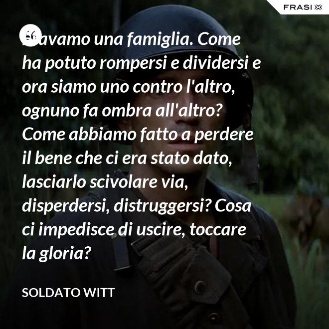 Eravamo una famiglia. Come ha potuto rompersi e dividersi e ora siamo uno contro l'altro, ognuno fa ombra all'altro? Come abbiamo fatto a perdere il bene che ci era stato dato, lasciarlo scivolare via, disperdersi, distruggersi? Cosa ci impedisce di uscire, toccare la gloria? - Soldato Witt