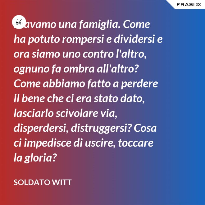 Eravamo una famiglia. Come ha potuto rompersi e dividersi e ora siamo uno contro l'altro, ognuno fa ombra all'altro? Come abbiamo fatto a perdere il bene che ci era stato dato, lasciarlo scivolare via, disperdersi, distruggersi? Cosa ci impedisce di uscire, toccare la gloria? - Soldato Witt