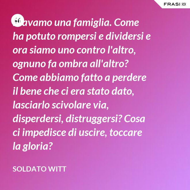 Eravamo una famiglia. Come ha potuto rompersi e dividersi e ora siamo uno contro l'altro, ognuno fa ombra all'altro? Come abbiamo fatto a perdere il bene che ci era stato dato, lasciarlo scivolare via, disperdersi, distruggersi? Cosa ci impedisce di uscire, toccare la gloria? - Soldato Witt