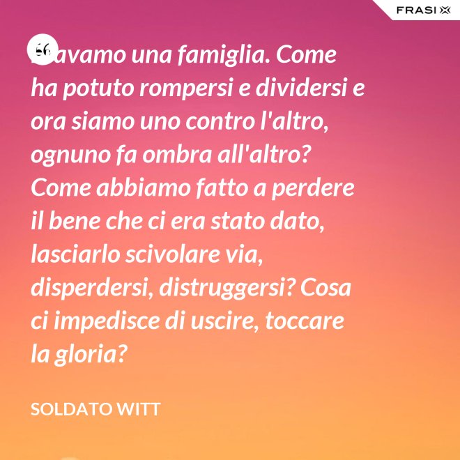 Eravamo una famiglia. Come ha potuto rompersi e dividersi e ora siamo uno contro l'altro, ognuno fa ombra all'altro? Come abbiamo fatto a perdere il bene che ci era stato dato, lasciarlo scivolare via, disperdersi, distruggersi? Cosa ci impedisce di uscire, toccare la gloria? - Soldato Witt