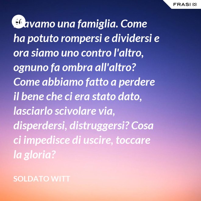 Eravamo una famiglia. Come ha potuto rompersi e dividersi e ora siamo uno contro l'altro, ognuno fa ombra all'altro? Come abbiamo fatto a perdere il bene che ci era stato dato, lasciarlo scivolare via, disperdersi, distruggersi? Cosa ci impedisce di uscire, toccare la gloria? - Soldato Witt