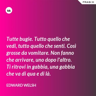 Tutte bugie. Tutto quello che vedi, tutto quello che senti. Così grosse da vomitare. Non fanno che arrivare, uno dopo l'altro. Ti ritrovi in gabbia, una gabbia che va di qua e di là. - Edward Welsh