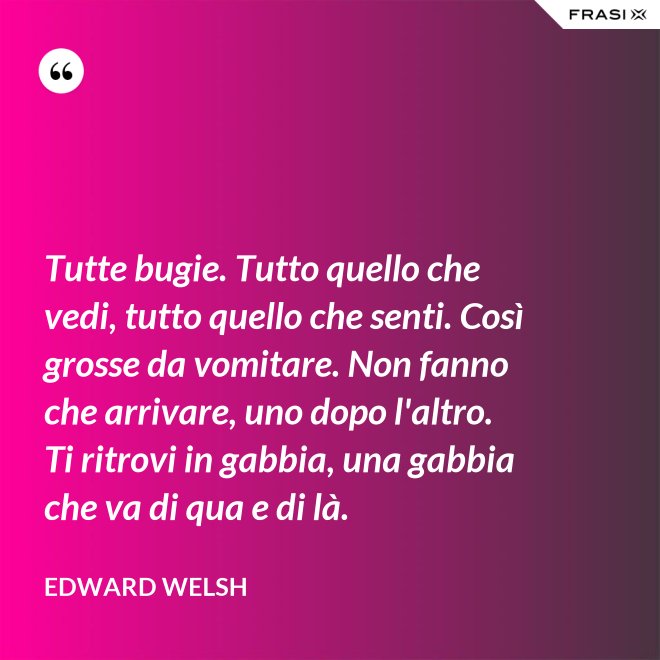Tutte bugie. Tutto quello che vedi, tutto quello che senti. Così grosse da vomitare. Non fanno che arrivare, uno dopo l'altro. Ti ritrovi in gabbia, una gabbia che va di qua e di là. - Edward Welsh