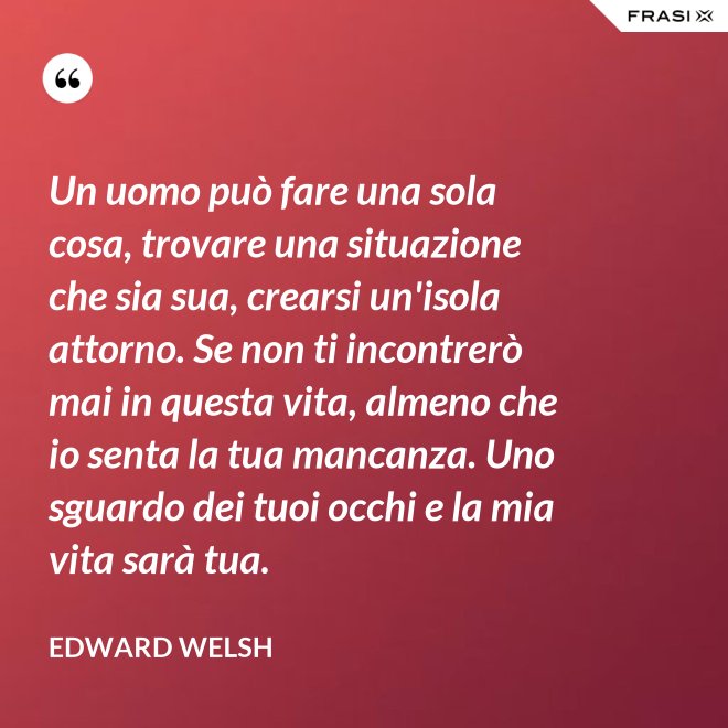 Un uomo può fare una sola cosa, trovare una situazione che sia sua, crearsi un'isola attorno. Se non ti incontrerò mai in questa vita, almeno che io senta la tua mancanza. Uno sguardo dei tuoi occhi e la mia vita sarà tua. - Edward Welsh