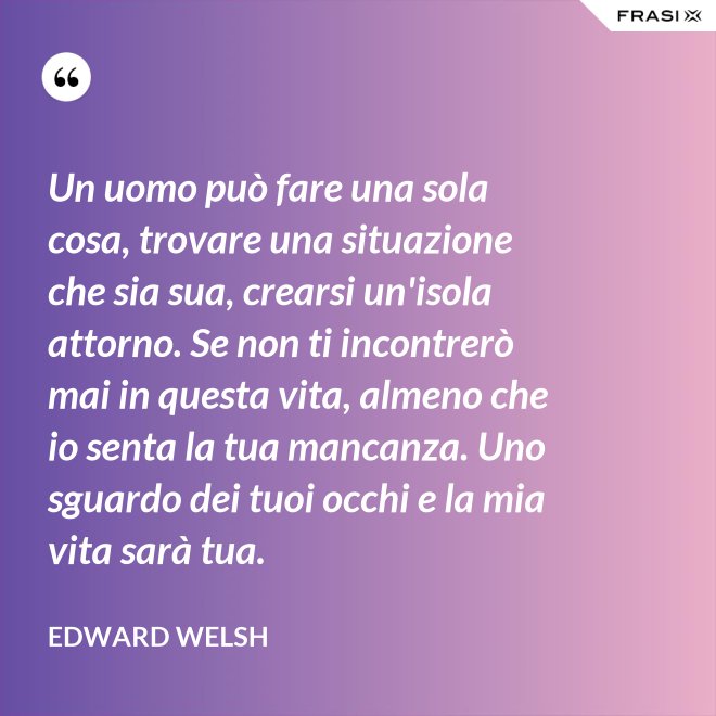 Un uomo può fare una sola cosa, trovare una situazione che sia sua, crearsi un'isola attorno. Se non ti incontrerò mai in questa vita, almeno che io senta la tua mancanza. Uno sguardo dei tuoi occhi e la mia vita sarà tua. - Edward Welsh