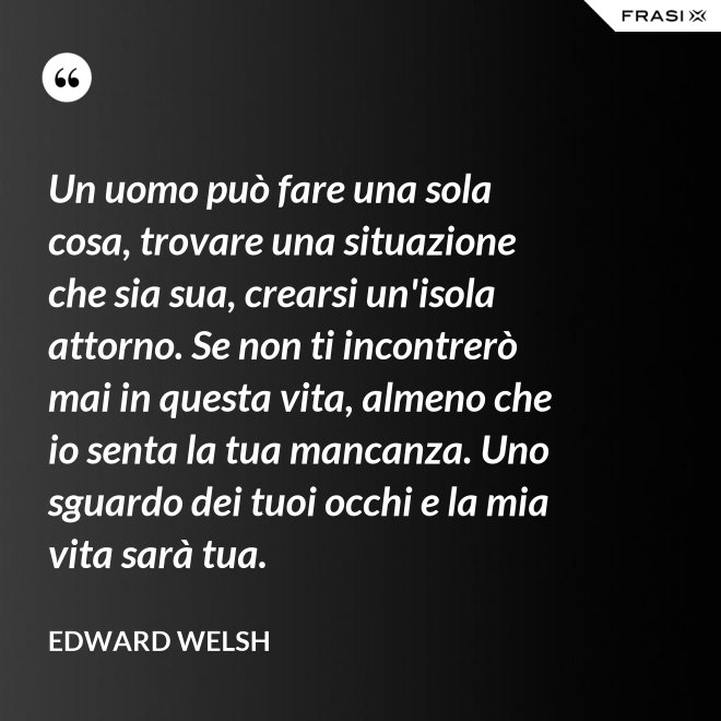 Un uomo può fare una sola cosa, trovare una situazione che sia sua, crearsi un'isola attorno. Se non ti incontrerò mai in questa vita, almeno che io senta la tua mancanza. Uno sguardo dei tuoi occhi e la mia vita sarà tua. - Edward Welsh
