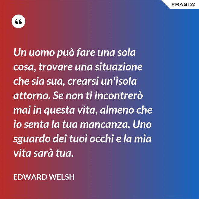 Un uomo può fare una sola cosa, trovare una situazione che sia sua, crearsi un'isola attorno. Se non ti incontrerò mai in questa vita, almeno che io senta la tua mancanza. Uno sguardo dei tuoi occhi e la mia vita sarà tua. - Edward Welsh