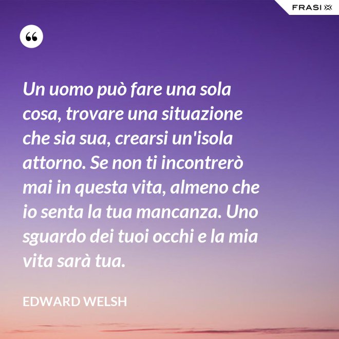 Un uomo può fare una sola cosa, trovare una situazione che sia sua, crearsi un'isola attorno. Se non ti incontrerò mai in questa vita, almeno che io senta la tua mancanza. Uno sguardo dei tuoi occhi e la mia vita sarà tua. - Edward Welsh