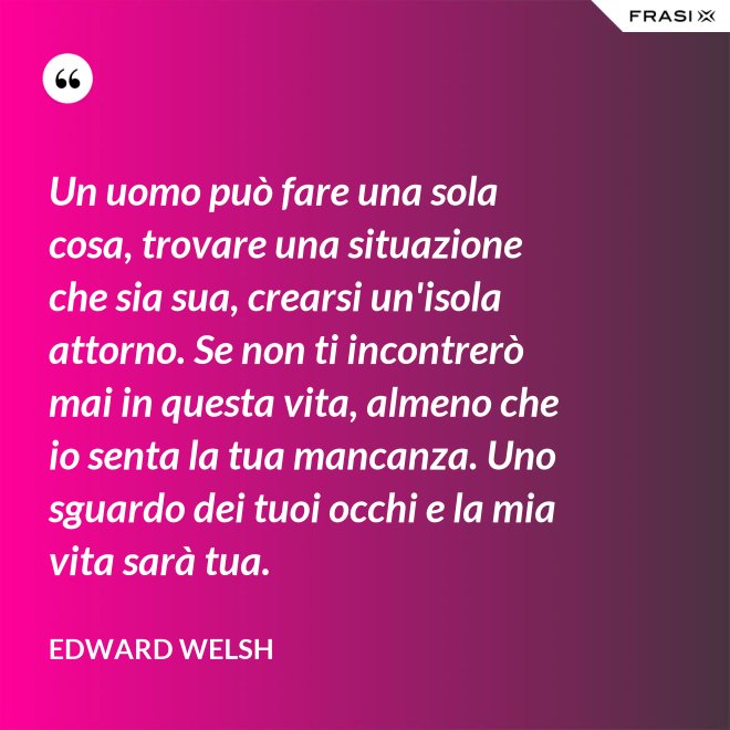 Un uomo può fare una sola cosa, trovare una situazione che sia sua, crearsi un'isola attorno. Se non ti incontrerò mai in questa vita, almeno che io senta la tua mancanza. Uno sguardo dei tuoi occhi e la mia vita sarà tua. - Edward Welsh