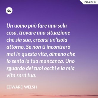Un uomo può fare una sola cosa, trovare una situazione che sia sua, crearsi un'isola attorno. Se non ti incontrerò mai in questa vita, almeno che io senta la tua mancanza. Uno sguardo dei tuoi occhi e la mia vita sarà tua. - Edward Welsh