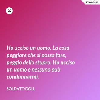Ho ucciso un uomo. La cosa peggiore che si possa fare, peggio dello stupro. Ho ucciso un uomo e nessuno può condannarmi. - Soldato Doll