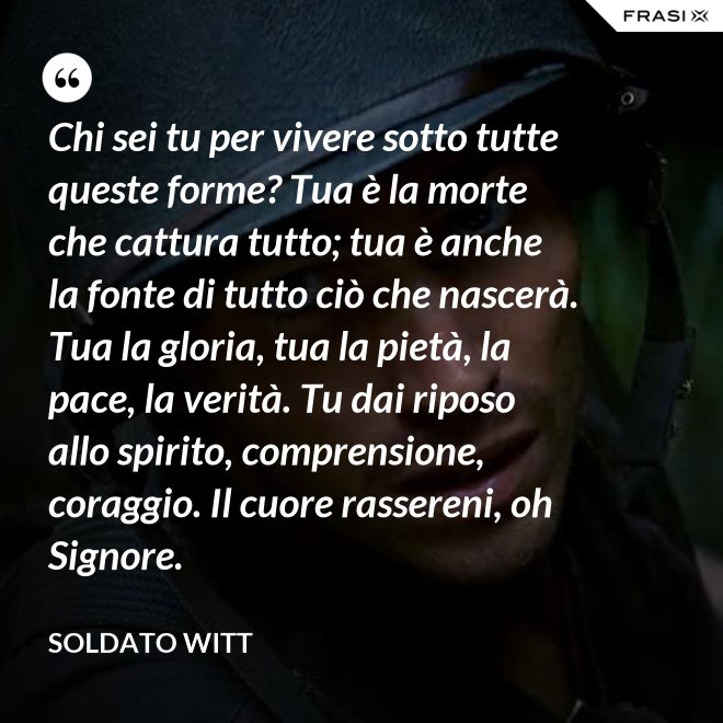 Chi sei tu per vivere sotto tutte queste forme? Tua è la morte che cattura tutto; tua è anche la fonte di tutto ciò che nascerà. Tua la gloria, tua la pietà, la pace, la verità. Tu dai riposo allo spirito, comprensione, coraggio. Il cuore rassereni, oh Signore. - Soldato Witt