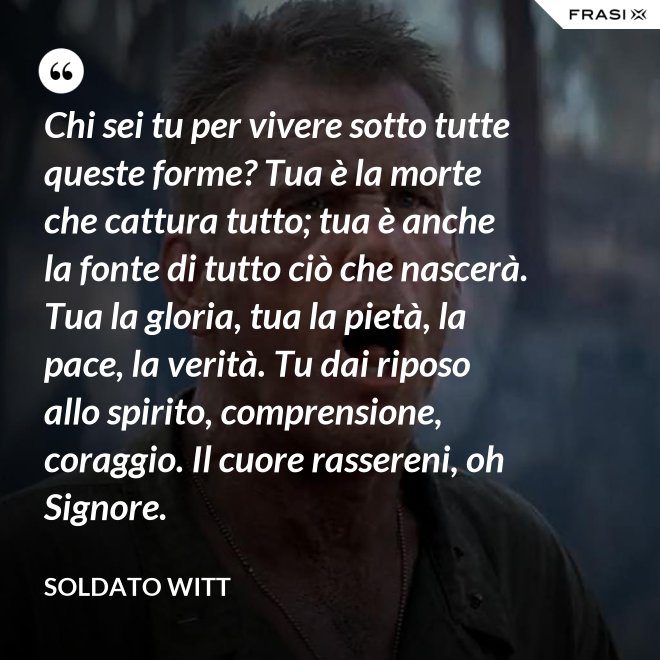Chi sei tu per vivere sotto tutte queste forme? Tua è la morte che cattura tutto; tua è anche la fonte di tutto ciò che nascerà. Tua la gloria, tua la pietà, la pace, la verità. Tu dai riposo allo spirito, comprensione, coraggio. Il cuore rassereni, oh Signore. - Soldato Witt