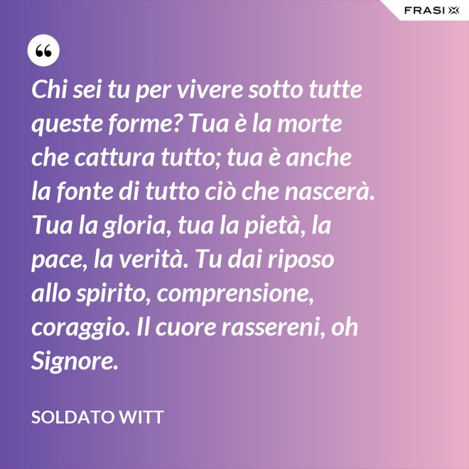 Chi sei tu per vivere sotto tutte queste forme? Tua è la morte che cattura tutto; tua è anche la fonte di tutto ciò che nascerà. Tua la gloria, tua la pietà, la pace, la verità. Tu dai riposo allo spirito, comprensione, coraggio. Il cuore rassereni, oh Signore. - Soldato Witt