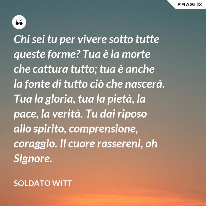 Chi sei tu per vivere sotto tutte queste forme? Tua è la morte che cattura tutto; tua è anche la fonte di tutto ciò che nascerà. Tua la gloria, tua la pietà, la pace, la verità. Tu dai riposo allo spirito, comprensione, coraggio. Il cuore rassereni, oh Signore. - Soldato Witt
