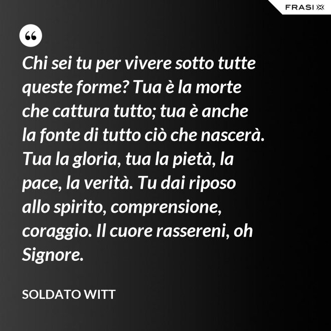 Chi sei tu per vivere sotto tutte queste forme? Tua è la morte che cattura tutto; tua è anche la fonte di tutto ciò che nascerà. Tua la gloria, tua la pietà, la pace, la verità. Tu dai riposo allo spirito, comprensione, coraggio. Il cuore rassereni, oh Signore. - Soldato Witt