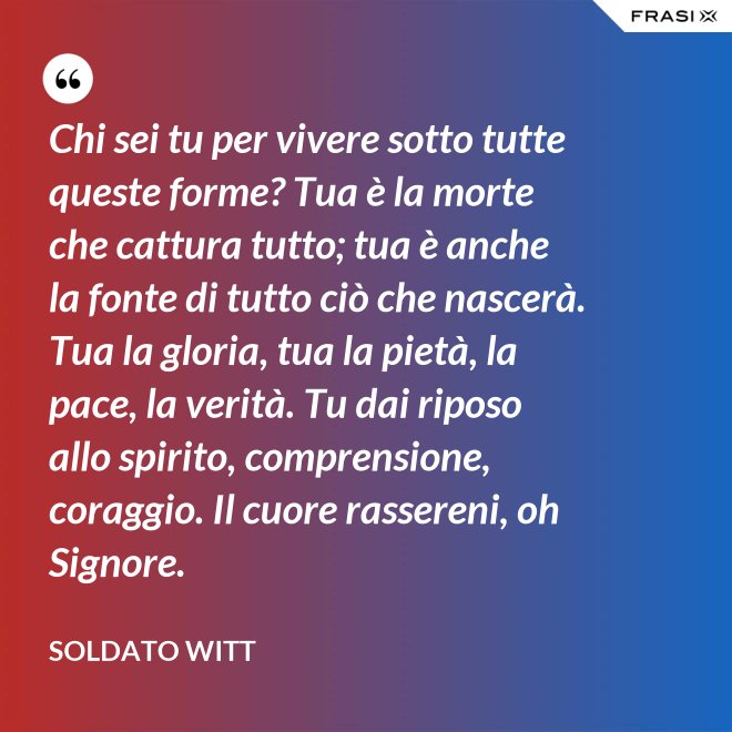 Chi sei tu per vivere sotto tutte queste forme? Tua è la morte che cattura tutto; tua è anche la fonte di tutto ciò che nascerà. Tua la gloria, tua la pietà, la pace, la verità. Tu dai riposo allo spirito, comprensione, coraggio. Il cuore rassereni, oh Signore. - Soldato Witt