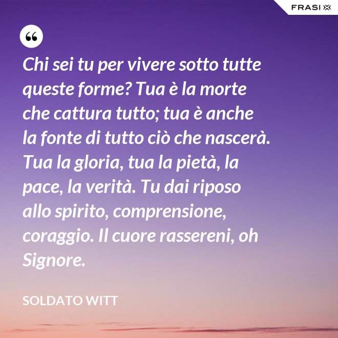 Chi sei tu per vivere sotto tutte queste forme? Tua è la morte che cattura tutto; tua è anche la fonte di tutto ciò che nascerà. Tua la gloria, tua la pietà, la pace, la verità. Tu dai riposo allo spirito, comprensione, coraggio. Il cuore rassereni, oh Signore. - Soldato Witt