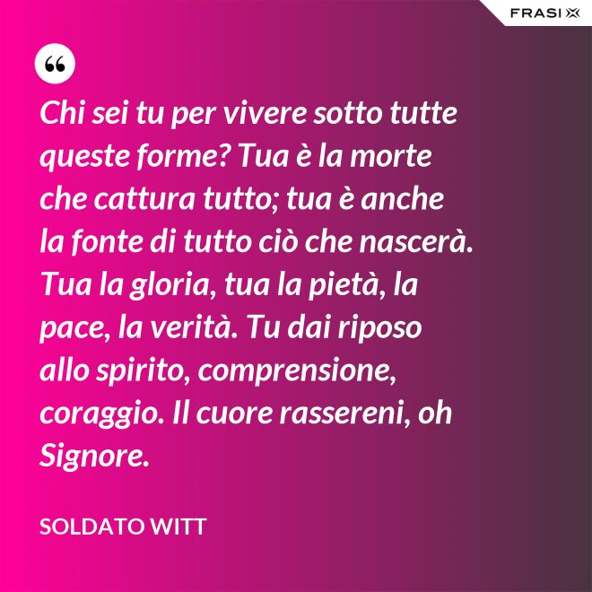 Chi sei tu per vivere sotto tutte queste forme? Tua è la morte che cattura tutto; tua è anche la fonte di tutto ciò che nascerà. Tua la gloria, tua la pietà, la pace, la verità. Tu dai riposo allo spirito, comprensione, coraggio. Il cuore rassereni, oh Signore. - Soldato Witt
