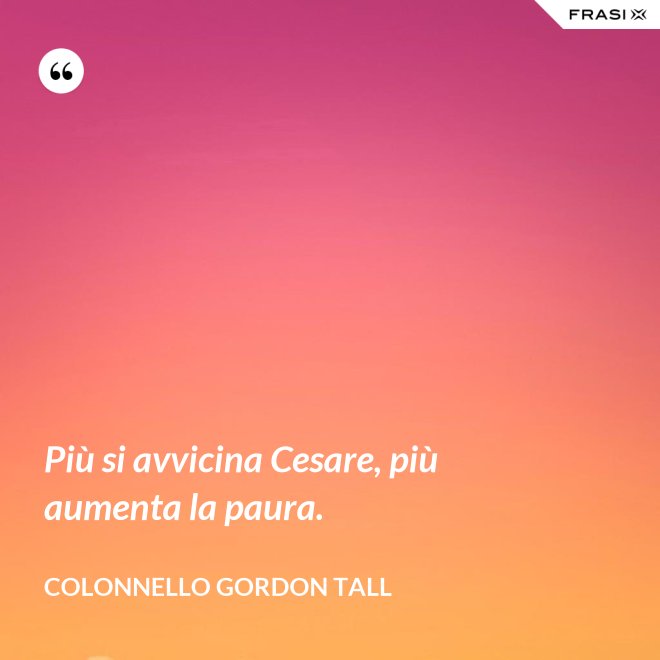Più si avvicina Cesare, più aumenta la paura. - Colonnello Gordon Tall