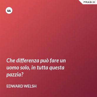 Che differenza può fare un uomo solo, in tutta questa pazzia? - Edward Welsh