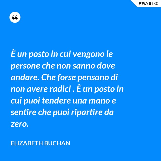 È un posto in cui vengono le persone che non sanno dove andare. Che forse pensano di non avere radici . È un posto in cui puoi tendere una mano e sentire che puoi ripartire da zero. - Elizabeth Buchan