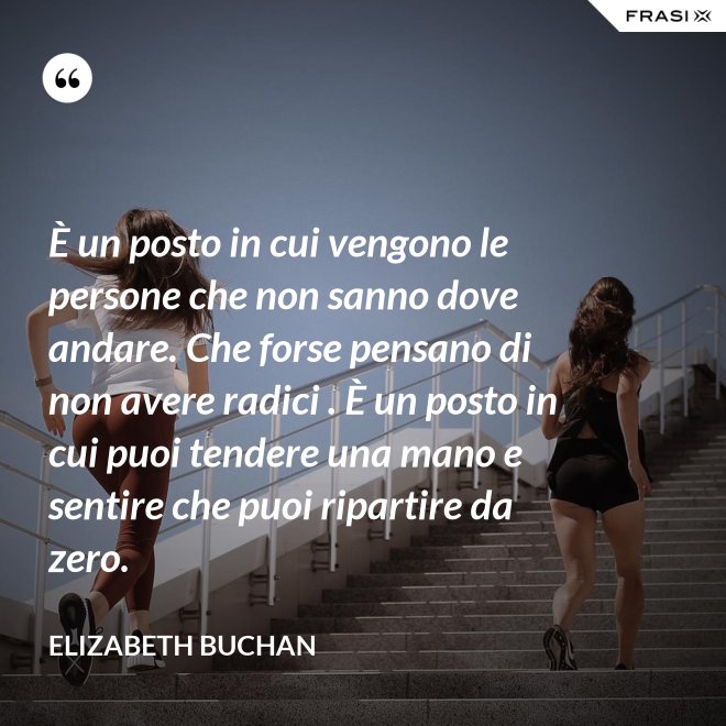 È un posto in cui vengono le persone che non sanno dove andare. Che forse pensano di non avere radici . È un posto in cui puoi tendere una mano e sentire che puoi ripartire da zero. - Elizabeth Buchan