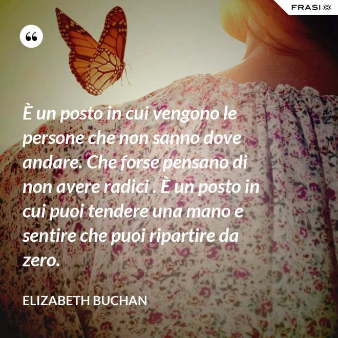 È un posto in cui vengono le persone che non sanno dove andare. Che forse pensano di non avere radici . È un posto in cui puoi tendere una mano e sentire che puoi ripartire da zero. - Elizabeth Buchan