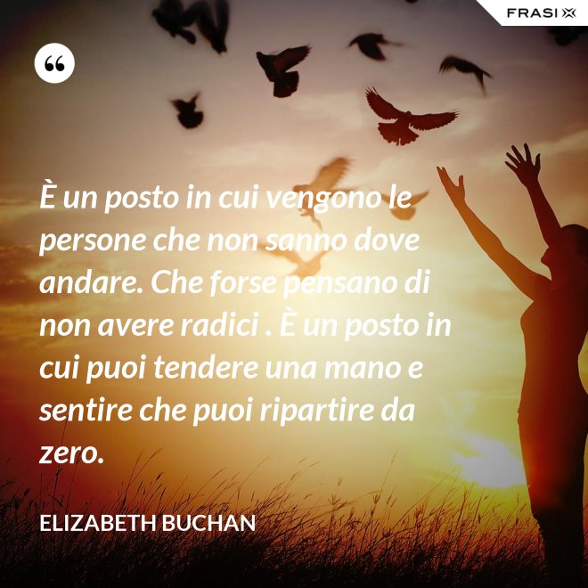 È un posto in cui vengono le persone che non sanno dove andare. Che forse pensano di non avere radici . È un posto in cui puoi tendere una mano e sentire che puoi ripartire da zero. - Elizabeth Buchan