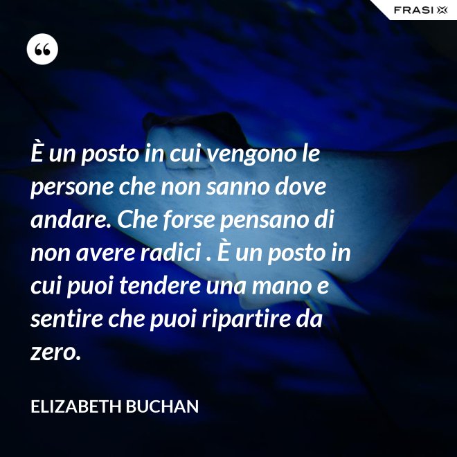 È un posto in cui vengono le persone che non sanno dove andare. Che forse pensano di non avere radici . È un posto in cui puoi tendere una mano e sentire che puoi ripartire da zero. - Elizabeth Buchan