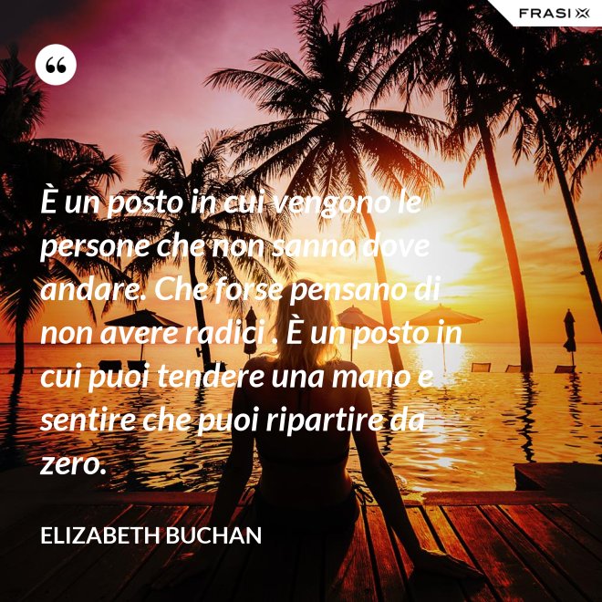 È un posto in cui vengono le persone che non sanno dove andare. Che forse pensano di non avere radici . È un posto in cui puoi tendere una mano e sentire che puoi ripartire da zero. - Elizabeth Buchan
