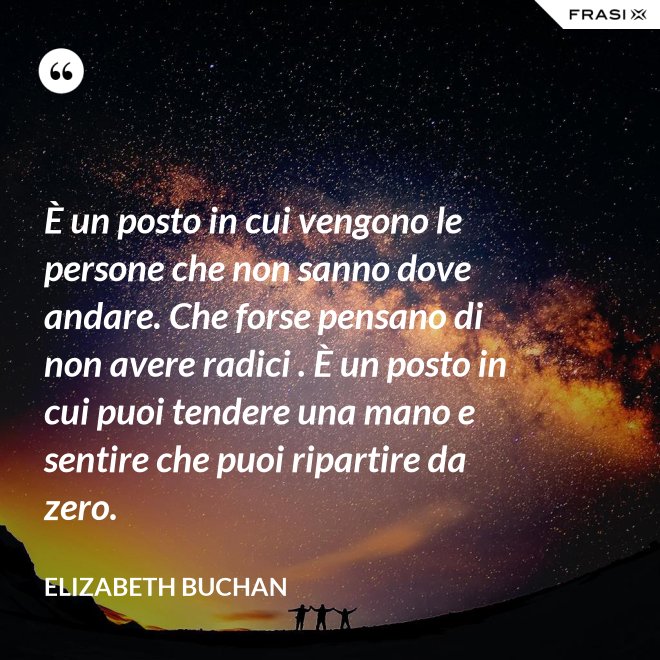 È un posto in cui vengono le persone che non sanno dove andare. Che forse pensano di non avere radici . È un posto in cui puoi tendere una mano e sentire che puoi ripartire da zero. - Elizabeth Buchan